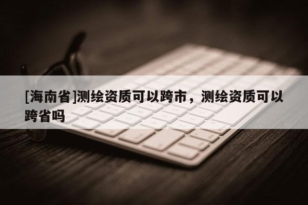 [海南省]测绘资质可以跨市，测绘资质可以跨省吗