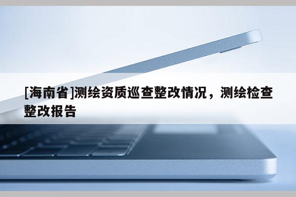 [海南省]测绘资质巡查整改情况，测绘检查整改报告