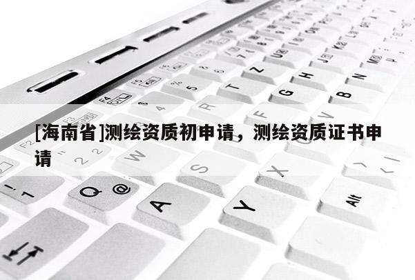 [海南省]测绘资质初申请，测绘资质证书申请