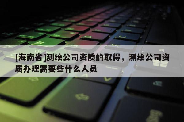 [海南省]测绘公司资质的取得，测绘公司资质办理需要些什么人员
