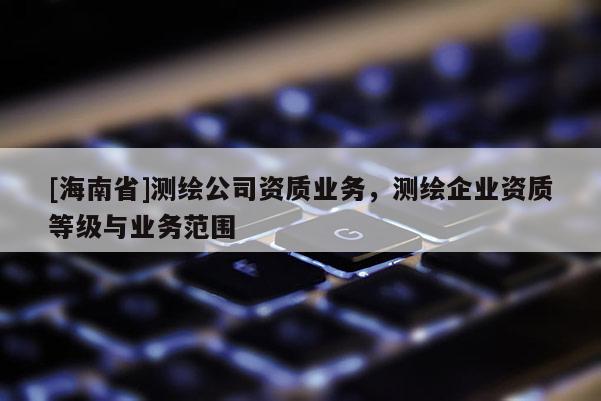 [海南省]测绘公司资质业务，测绘企业资质等级与业务范围
