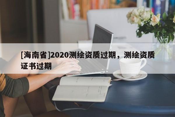 [海南省]2020测绘资质过期，测绘资质证书过期
