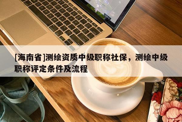 [海南省]测绘资质中级职称社保，测绘中级职称评定条件及流程