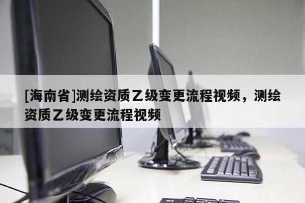 [海南省]测绘资质乙级变更流程视频，测绘资质乙级变更流程视频