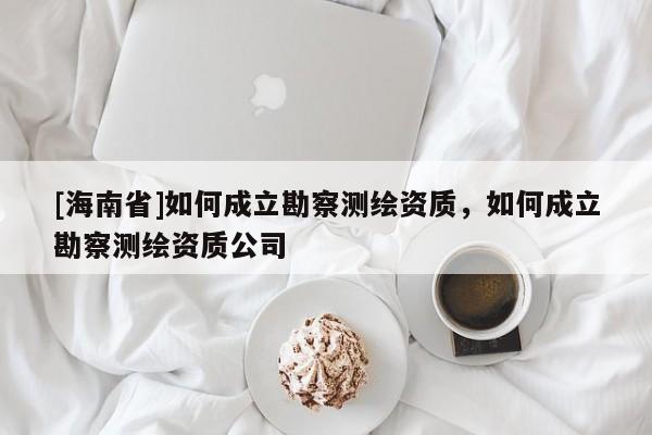 [海南省]如何成立勘察测绘资质，如何成立勘察测绘资质公司