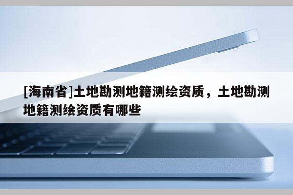 [海南省]土地勘测地籍测绘资质，土地勘测地籍测绘资质有哪些