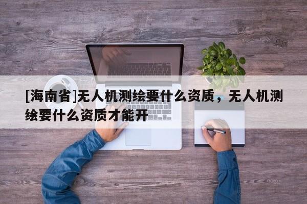 [海南省]无人机测绘要什么资质，无人机测绘要什么资质才能开