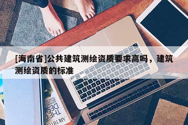 [海南省]公共建筑测绘资质要求高吗，建筑测绘资质的标准