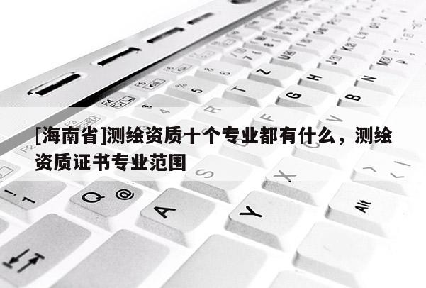 [海南省]测绘资质十个专业都有什么，测绘资质证书专业范围