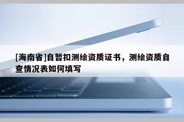 [海南省]自暂扣测绘资质证书，测绘资质自查情况表如何填写