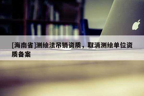 [海南省]测绘法吊销资质，取消测绘单位资质备案