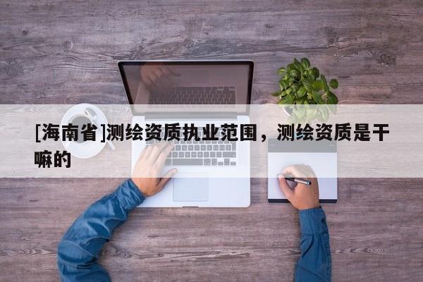 [海南省]测绘资质执业范围，测绘资质是干嘛的
