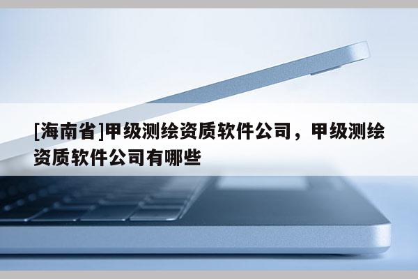 [海南省]甲级测绘资质软件公司，甲级测绘资质软件公司有哪些