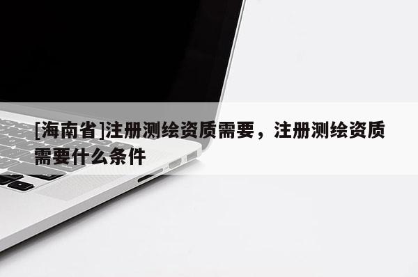 [海南省]注册测绘资质需要，注册测绘资质需要什么条件