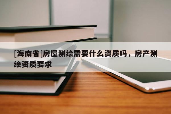[海南省]房屋测绘需要什么资质吗，房产测绘资质要求