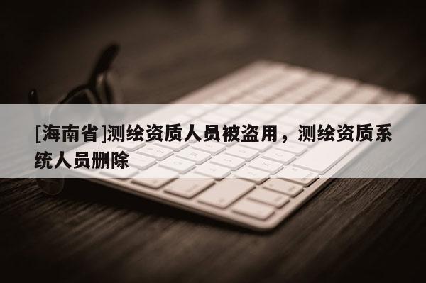 [海南省]测绘资质人员被盗用，测绘资质系统人员删除