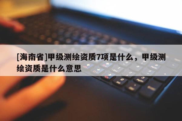 [海南省]甲级测绘资质7项是什么，甲级测绘资质是什么意思