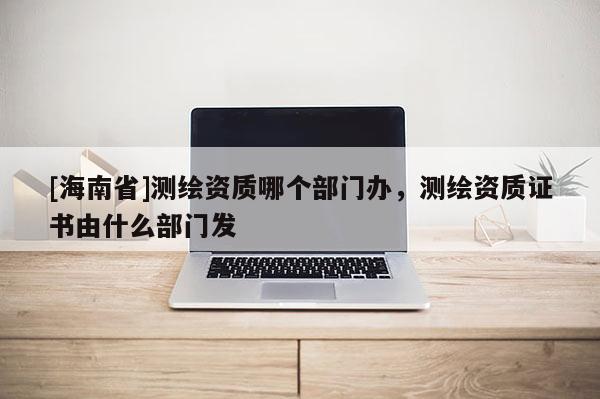 [海南省]测绘资质哪个部门办，测绘资质证书由什么部门发