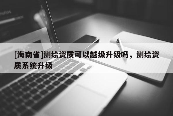 [海南省]测绘资质可以越级升级吗，测绘资质系统升级