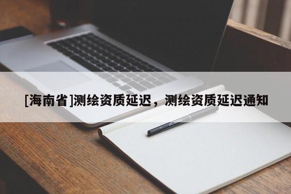 [海南省]测绘资质延迟，测绘资质延迟通知