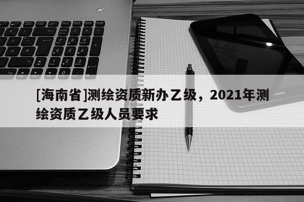 [海南省]测绘资质新办乙级，2021年测绘资质乙级人员要求