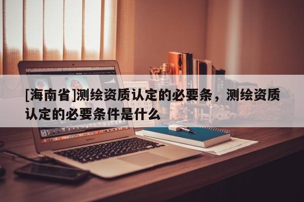 [海南省]测绘资质认定的必要条，测绘资质认定的必要条件是什么