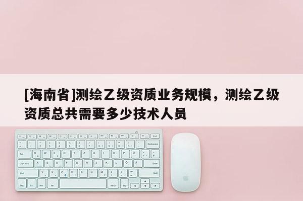 [海南省]测绘乙级资质业务规模，测绘乙级资质总共需要多少技术人员