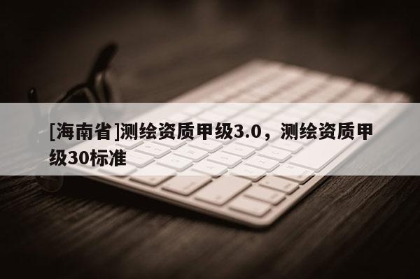 [海南省]测绘资质甲级3.0，测绘资质甲级30标准