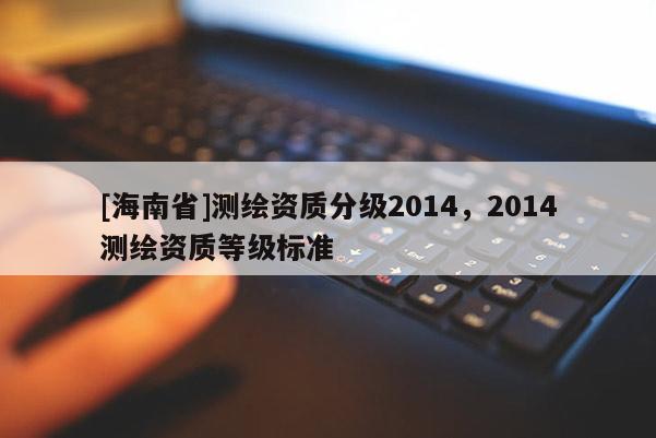 [海南省]测绘资质分级2014，2014测绘资质等级标准