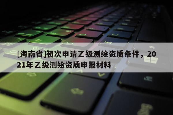 [海南省]初次申请乙级测绘资质条件，2021年乙级测绘资质申报材料