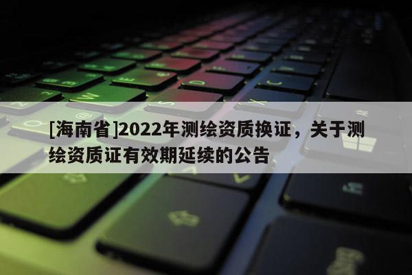 [海南省]2022年测绘资质换证，关于测绘资质证有效期延续的公告