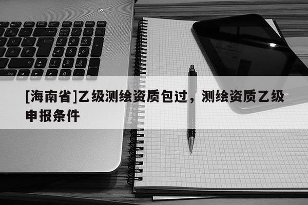 [海南省]乙级测绘资质包过，测绘资质乙级申报条件