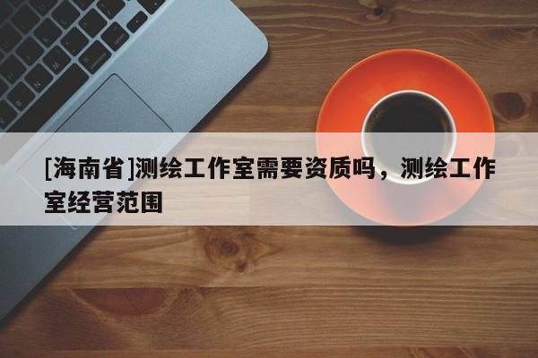 [海南省]测绘工作室需要资质吗，测绘工作室经营范围