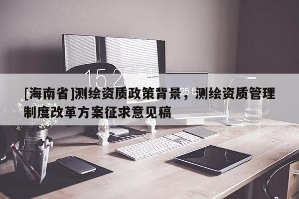 [海南省]测绘资质政策背景，测绘资质管理制度改革方案征求意见稿