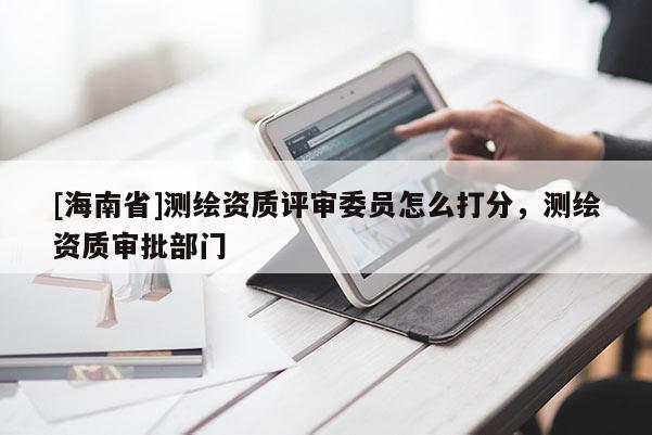 [海南省]测绘资质评审委员怎么打分，测绘资质审批部门