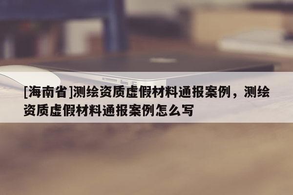 [海南省]测绘资质虚假材料通报案例，测绘资质虚假材料通报案例怎么写