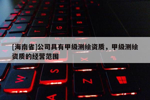 [海南省]公司具有甲级测绘资质，甲级测绘资质的经营范围