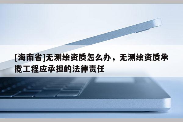 [海南省]无测绘资质怎么办，无测绘资质承揽工程应承担的法律责任