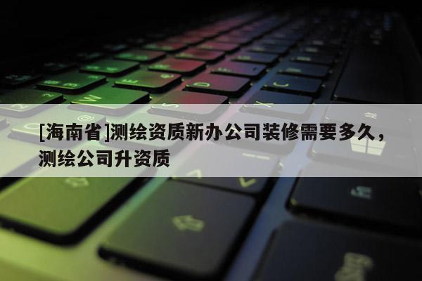 [海南省]测绘资质新办公司装修需要多久，测绘公司升资质