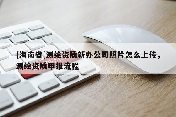 [海南省]测绘资质新办公司照片怎么上传，测绘资质申报流程