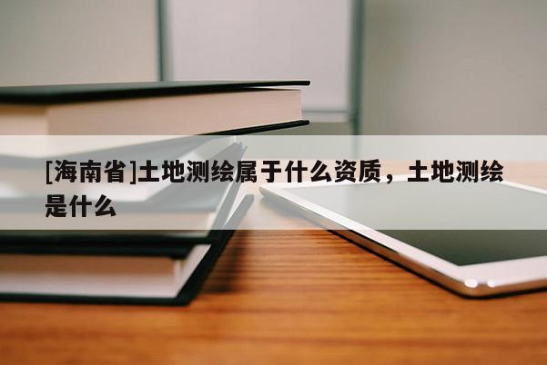 [海南省]土地测绘属于什么资质，土地测绘是什么