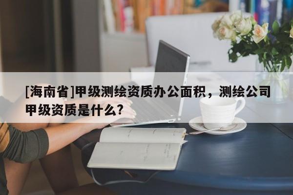 [海南省]甲级测绘资质办公面积，测绘公司甲级资质是什么?