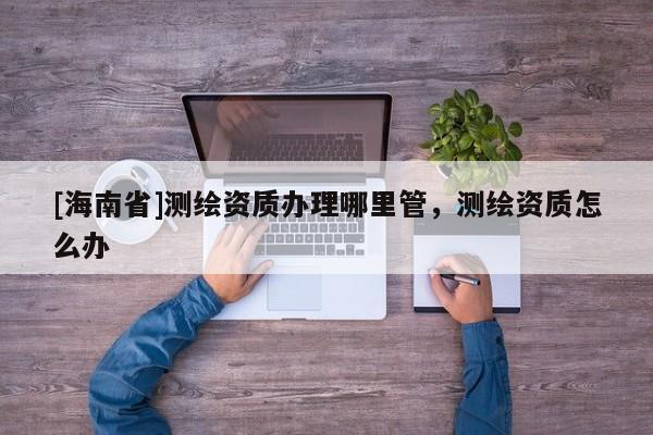 [海南省]测绘资质办理哪里管，测绘资质怎么办