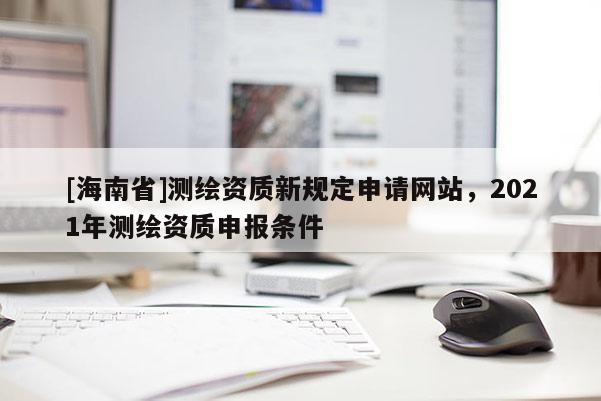 [海南省]测绘资质新规定申请网站，2021年测绘资质申报条件