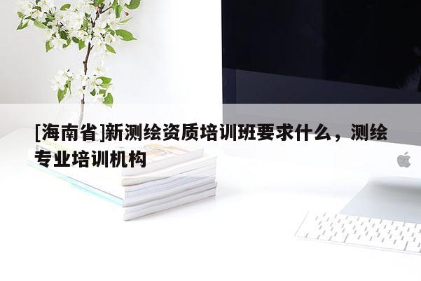[海南省]新测绘资质培训班要求什么，测绘专业培训机构
