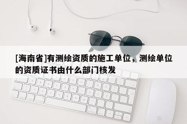 [海南省]有测绘资质的施工单位，测绘单位的资质证书由什么部门核发