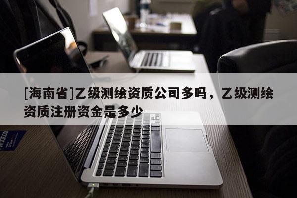 [海南省]乙级测绘资质公司多吗，乙级测绘资质注册资金是多少