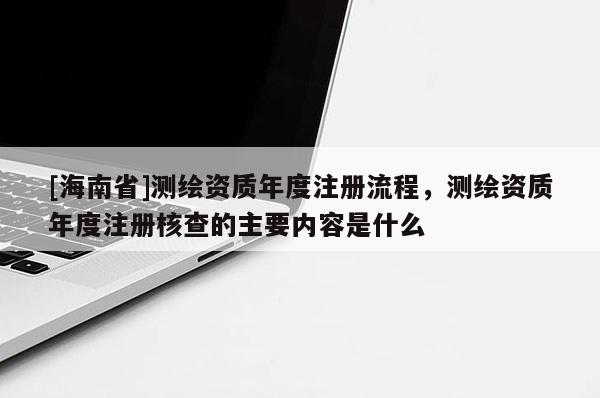 [海南省]测绘资质年度注册流程，测绘资质年度注册核查的主要内容是什么