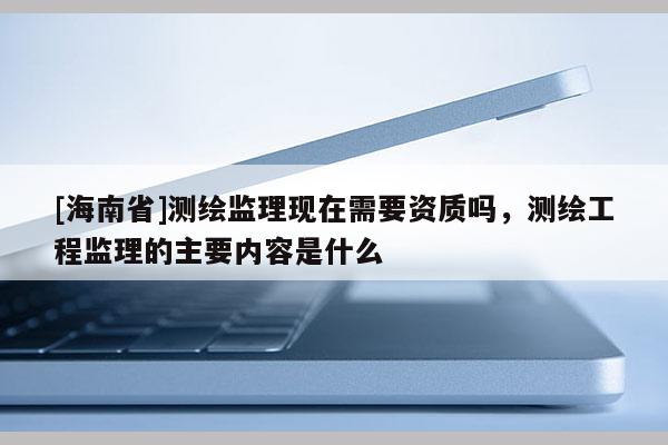 [海南省]测绘监理现在需要资质吗，测绘工程监理的主要内容是什么