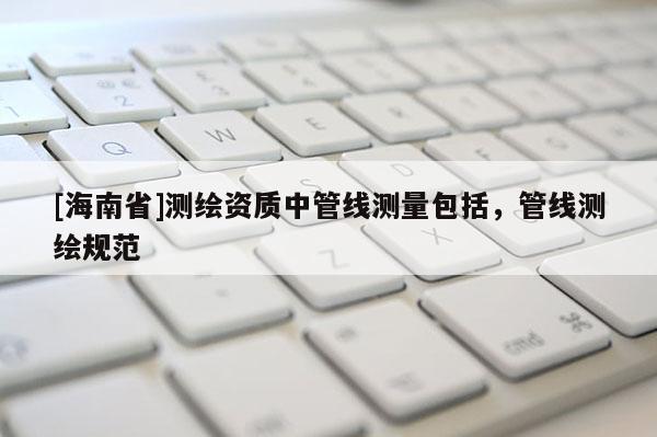 [海南省]测绘资质中管线测量包括，管线测绘规范